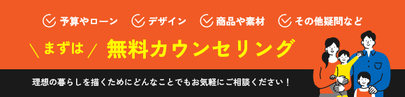 予算やローン デザイン 商品や素材 その他の疑問など まずは 無料カウンセリング 理想の暮らしを描くためにどんなことでもお気軽にご相談ください！